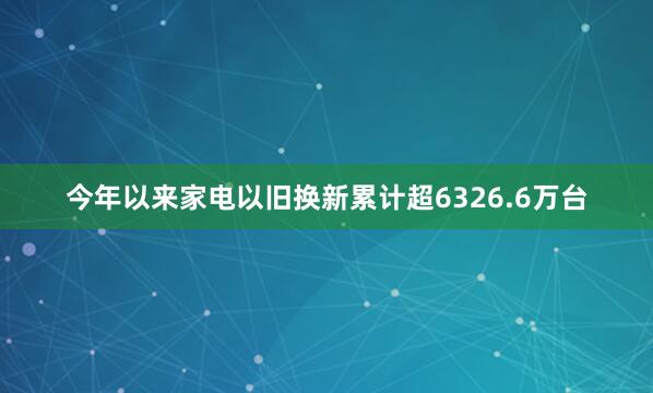 今年以来家电以旧换新累计超6326.6万台