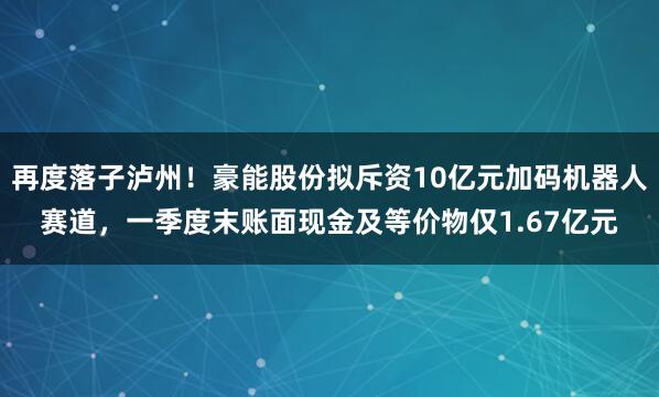 再度落子泸州！豪能股份拟斥资10亿元加码机器人赛道，一季度末账面现金及等价物仅1.67亿元