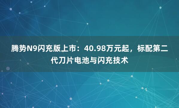腾势N9闪充版上市：40.98万元起，标配第二代刀片电池与闪充技术