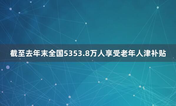 截至去年末全国5353.8万人享受老年人津补贴