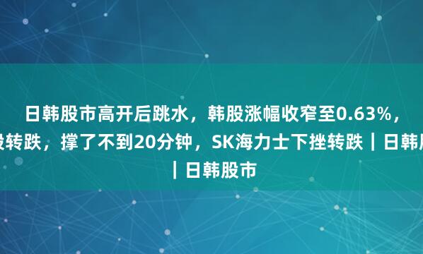 日韩股市高开后跳水,韩股涨幅收窄至0.63%,日股转跌,撑了不到20分钟,SK海力士下挫转跌|日韩股市