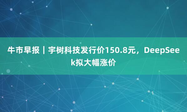 牛市早报｜宇树科技发行价150.8元，DeepSeek拟大幅涨价