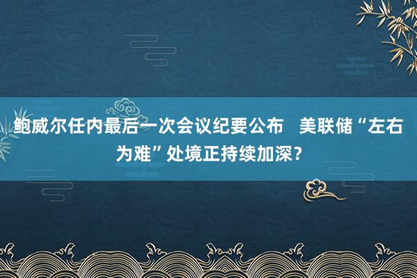 鲍威尔任内最后一次会议纪要公布   美联储“左右为难”处境正持续加深？