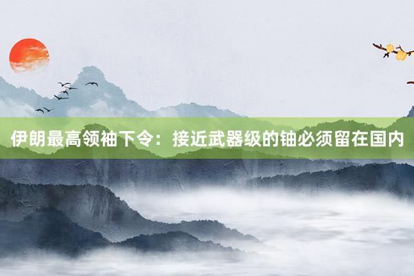 伊朗最高领袖下令：接近武器级的铀必须留在国内