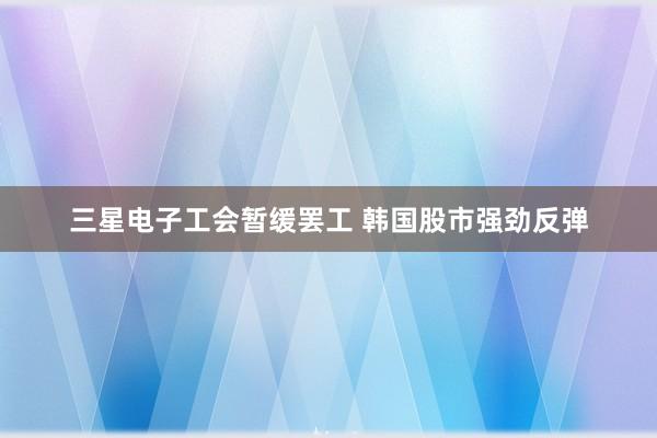 三星电子工会暂缓罢工 韩国股市强劲反弹