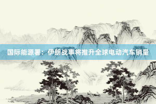 国际能源署：伊朗战事将推升全球电动汽车销量