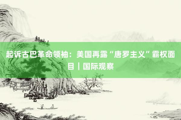 起诉古巴革命领袖：美国再露“唐罗主义”霸权面目｜国际观察