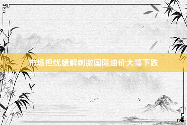 市场担忧缓解刺激国际油价大幅下跌