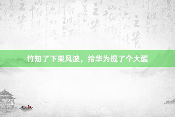竹知了下架风波，给华为提了个大醒