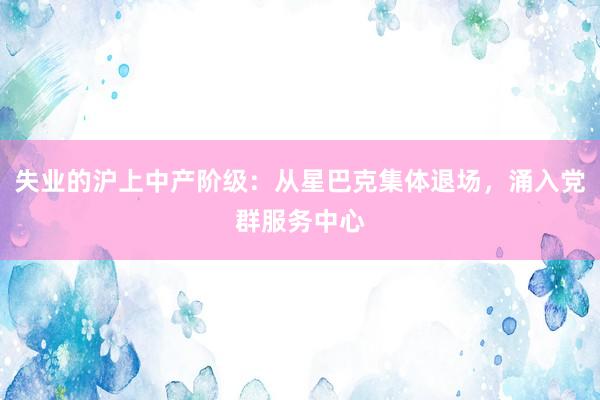 失业的沪上中产阶级:从星巴克集体退场,涌入党群服务中心