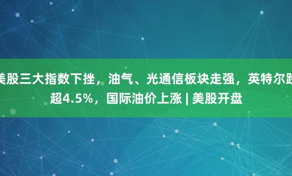 美股三大指数下挫，油气、光通信板块走强，英特尔跌超4.5%，国际油价上涨 | 美股开盘
