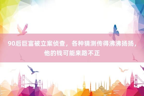 90后巨富被立案侦查，各种猜测传得沸沸扬扬，他的钱可能来路不正