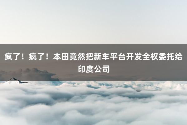 疯了！疯了！本田竟然把新车平台开发全权委托给印度公司