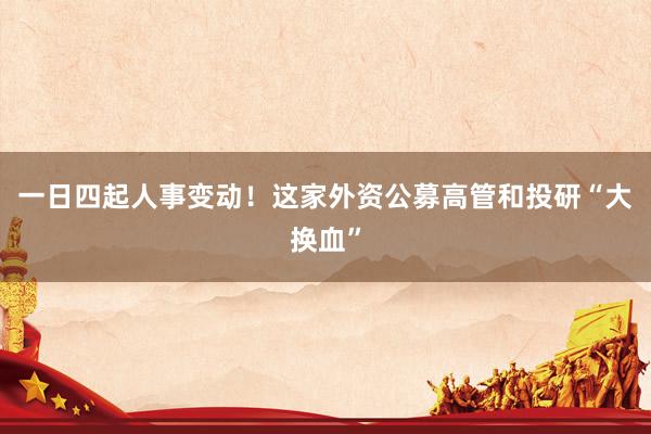 一日四起人事变动！这家外资公募高管和投研“大换血”