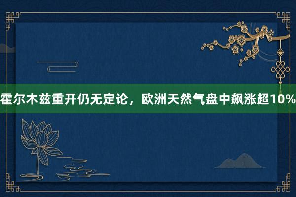 霍尔木兹重开仍无定论，欧洲天然气盘中飙涨超10%