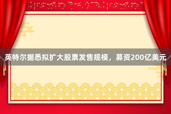 英特尔据悉拟扩大股票发售规模，募资200亿美元