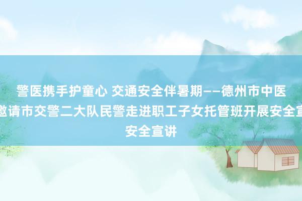 警医携手护童心 交通安全伴暑期——德州市中医院邀请市交警二大队民警走进职工子女托管班开展安全宣讲