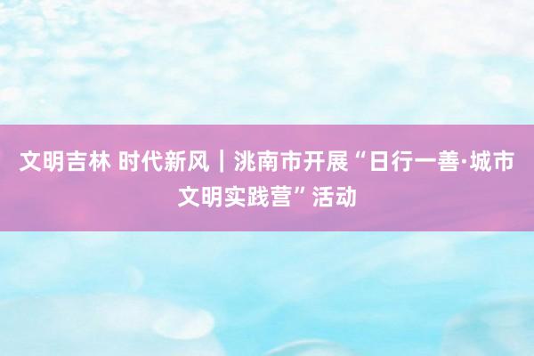 文明吉林 时代新风｜洮南市开展“日行一善·城市文明实践营”活动