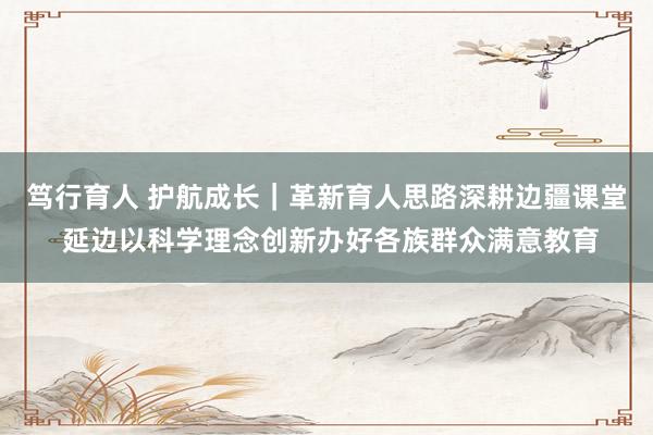 笃行育人 护航成长｜革新育人思路深耕边疆课堂 延边以科学理念创新办好各族群众满意教育