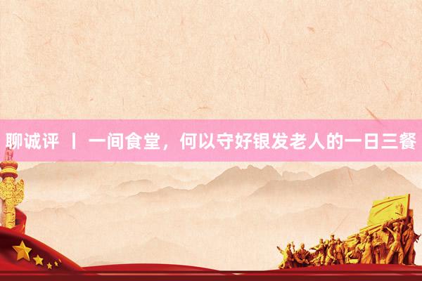 聊诚评 丨 一间食堂,何以守好银发老人的一日三餐