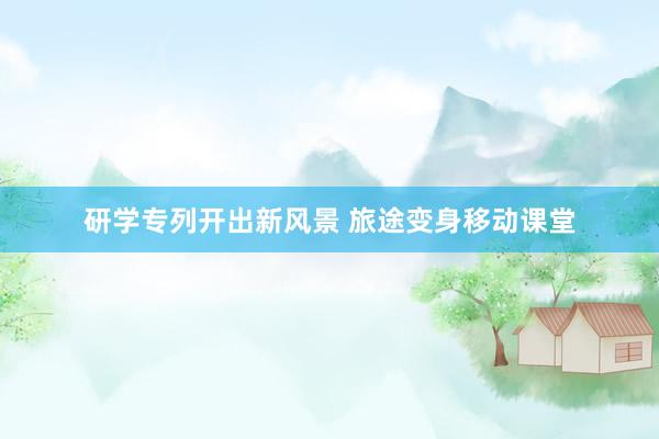 研学专列开出新风景 旅途变身移动课堂