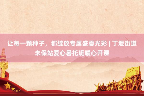 让每一颗种子，都绽放专属盛夏光彩 | 丁堰街道未保站爱心暑托班暖心开课
