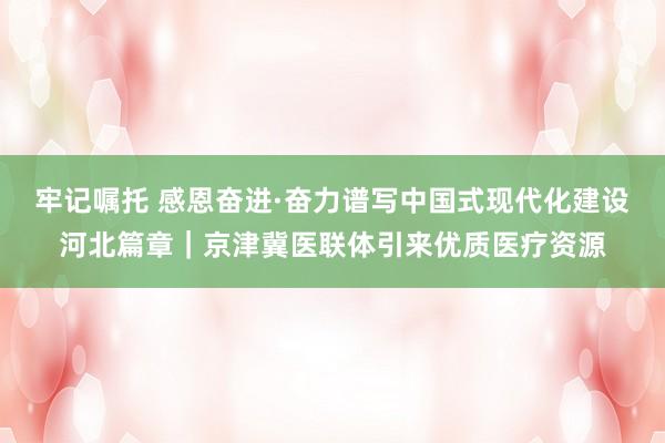 牢记嘱托 感恩奋进·奋力谱写中国式现代化建设河北篇章｜京津冀医联体引来优质医疗资源