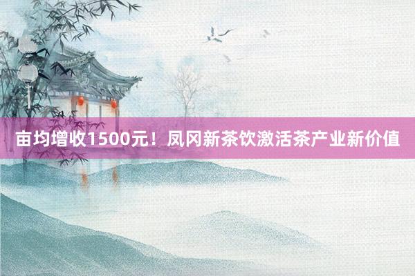 亩均增收1500元！凤冈新茶饮激活茶产业新价值