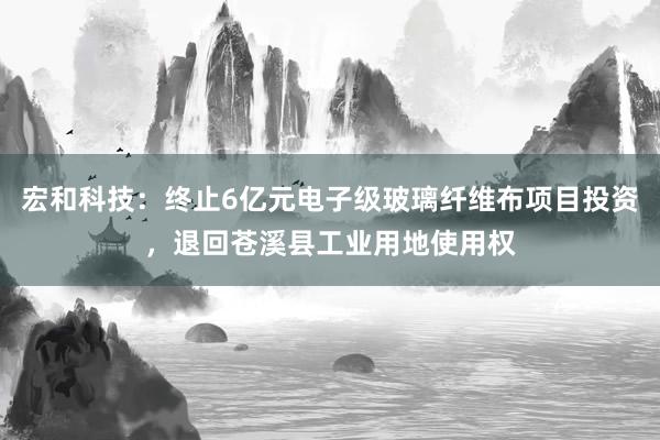 宏和科技:终止6亿元电子级玻璃纤维布项目投资,退回苍溪县工业用地使用权