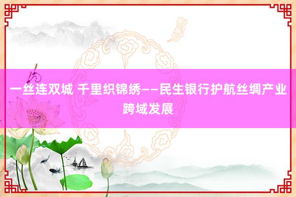 一丝连双城 千里织锦绣——民生银行护航丝绸产业跨域发展