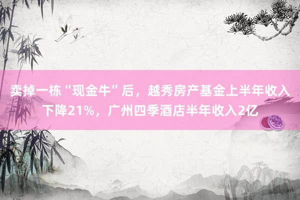 卖掉一栋“现金牛”后，越秀房产基金上半年收入下降21%，广州四季酒店半年收入2亿