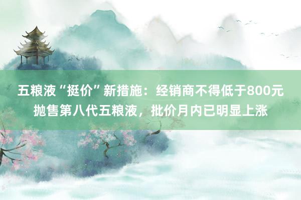 五粮液“挺价”新措施：经销商不得低于800元抛售第八代五粮液，批价月内已明显上涨