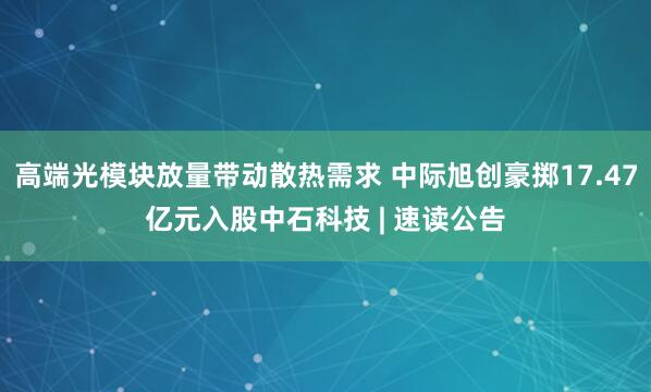 高端光模块放量带动散热需求 中际旭创豪掷17.47亿元入股中石科技 | 速读公告
