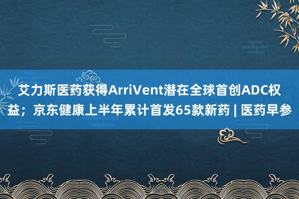 艾力斯医药获得ArriVent潜在全球首创ADC权益;京东健康上半年累计首发65款新药 | 医药早参