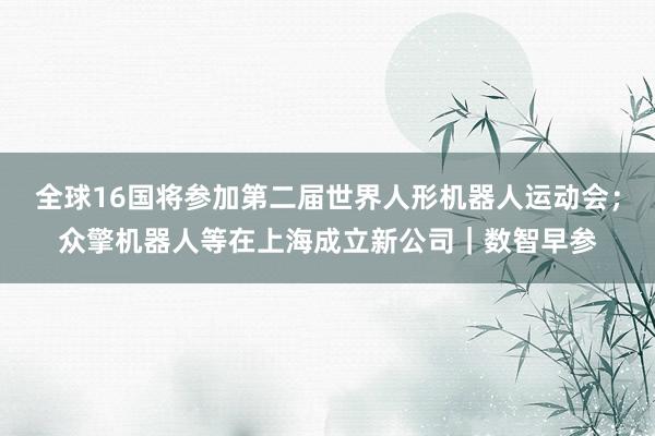 全球16国将参加第二届世界人形机器人运动会；众擎机器人等在上海成立新公司｜数智早参