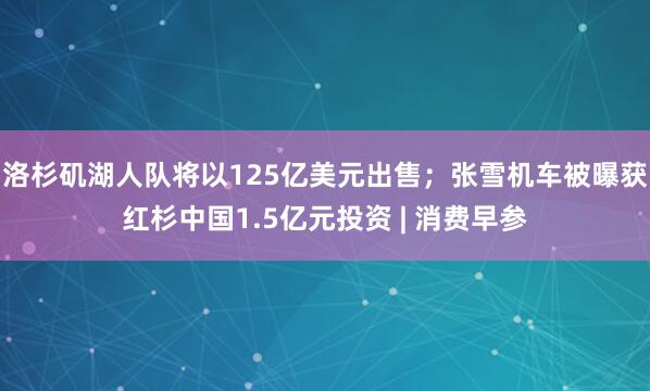 洛杉矶湖人队将以125亿美元出售；张雪机车被曝获红杉中国1.5亿元投资 | 消费早参