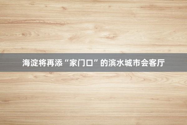 海淀将再添“家门口”的滨水城市会客厅