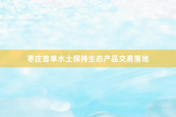 枣庄首单水土保持生态产品交易落地