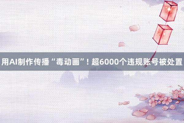 用AI制作传播“毒动画”! 超6000个违规账号被处置