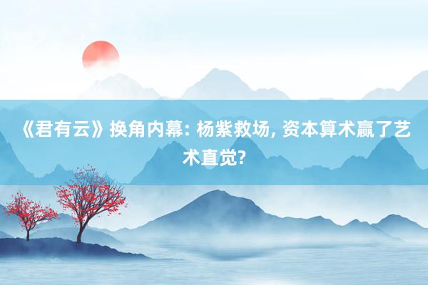 《君有云》换角内幕: 杨紫救场, 资本算术赢了艺术直觉?