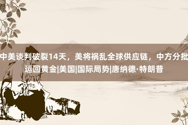 中美谈判破裂14天，美将祸乱全球供应链，中方分批运回黄金|美国|国际局势|唐纳德·特朗普