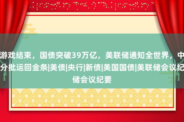 游戏结束，国债突破39万亿，美联储通知全世界，中方分批运回金条|美债|央行|新债|美国国债|美联储会议纪要