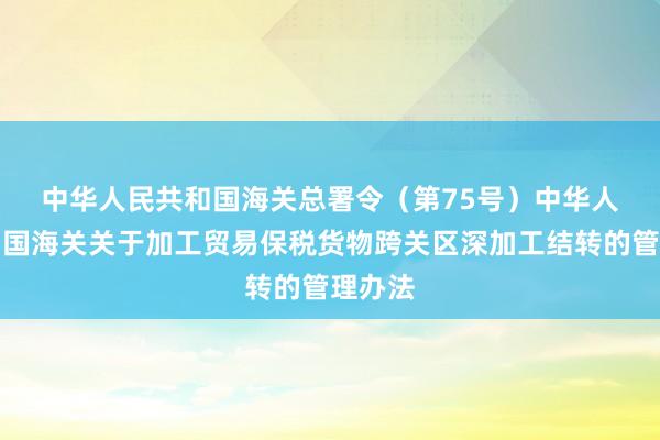 中华人民共和国海关总署令（第75号）　　中华人民共和国海关关于加工贸易保税货物跨关区深加工结转的管理办法