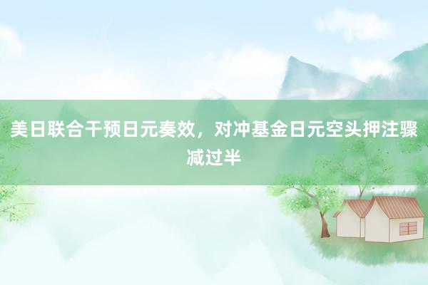 美日联合干预日元奏效，对冲基金日元空头押注骤减过半