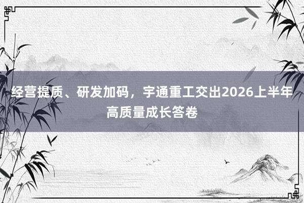 经营提质、研发加码，宇通重工交出2026上半年高质量成长答卷
