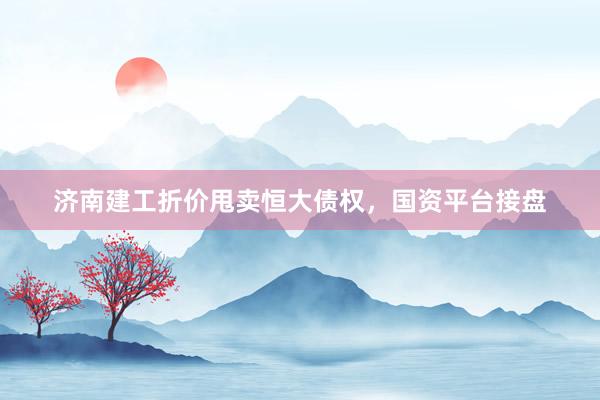 济南建工折价甩卖恒大债权，国资平台接盘