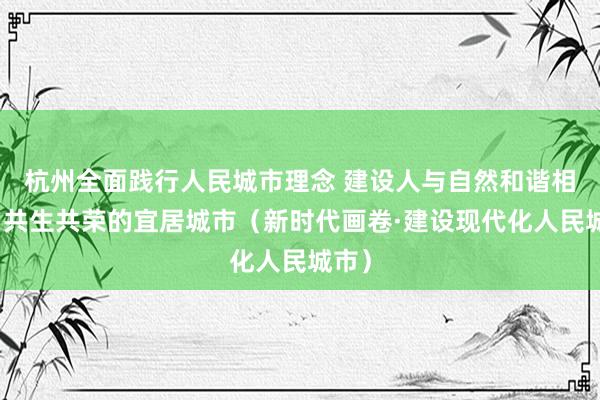 杭州全面践行人民城市理念 建设人与自然和谐相处、共生共荣的宜居城市（新时代画卷·建设现代化人民城市）