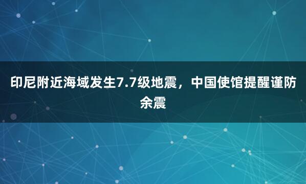 印尼附近海域发生7.7级地震，中国使馆提醒谨防余震