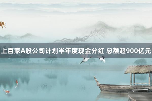 上百家A股公司计划半年度现金分红 总额超900亿元