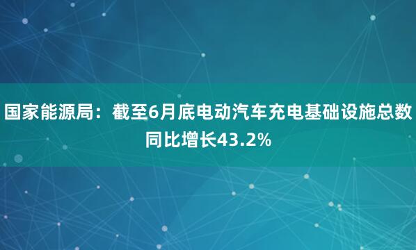 国家能源局：截至6月底电动汽车充电基础设施总数同比增长43.2%